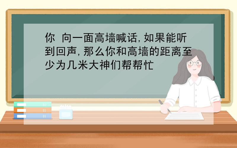 你 向一面高墙喊话,如果能听到回声,那么你和高墙的距离至少为几米大神们帮帮忙