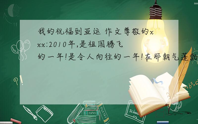 我的祝福到亚运 作文尊敬的xxx:2010年,是祖国腾飞的一年!是令人向往的一年!在那朝气蓬勃的虎年里,我们将迎来那令人