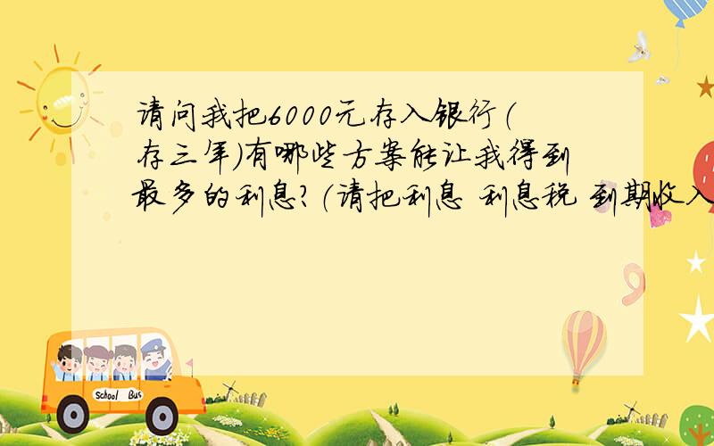 请问我把6000元存入银行（存三年）有哪些方案能让我得到最多的利息?（请把利息 利息税 到期收入写清楚）