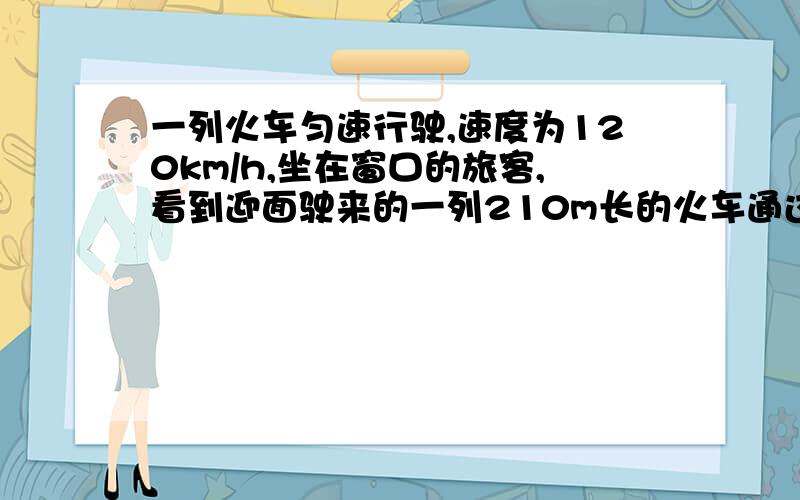 一列火车匀速行驶,速度为120km/h,坐在窗口的旅客,看到迎面驶来的一列210m长的火车通过...