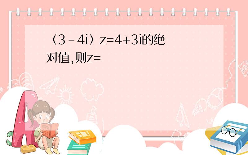 （3-4i）z=4+3i的绝对值,则z=