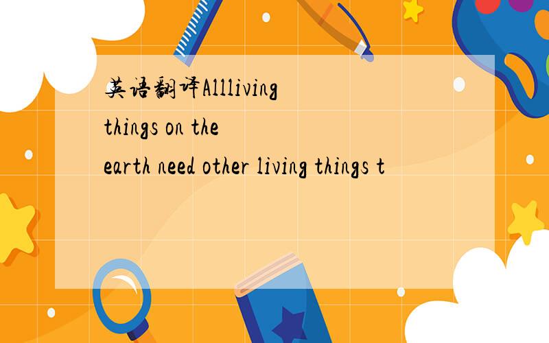 英语翻译Allliving things on the earth need other living things t