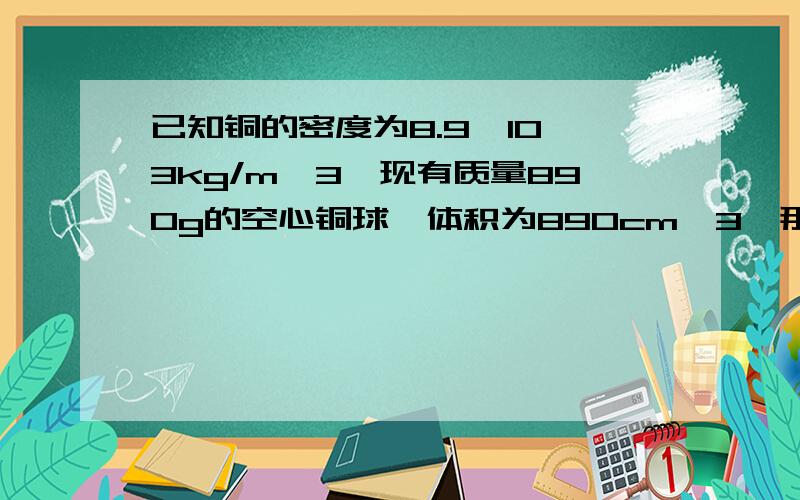 已知铜的密度为8.9×10^3kg/m^3,现有质量890g的空心铜球,体积为890cm^3,那么铜球空心部分的体积是?