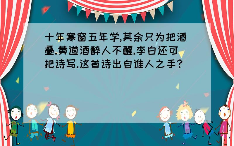 十年寒窗五年学,其余只为把酒叠.黄道酒醉人不醒,李白还可把诗写.这首诗出自谁人之手?