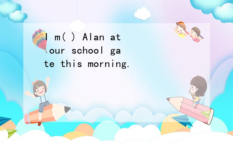 I m( ) Alan at our school gate this morning.