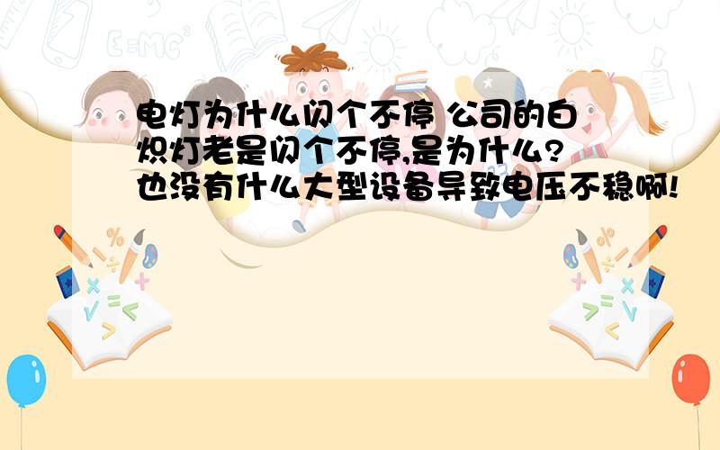 电灯为什么闪个不停 公司的白炽灯老是闪个不停,是为什么?也没有什么大型设备导致电压不稳啊!