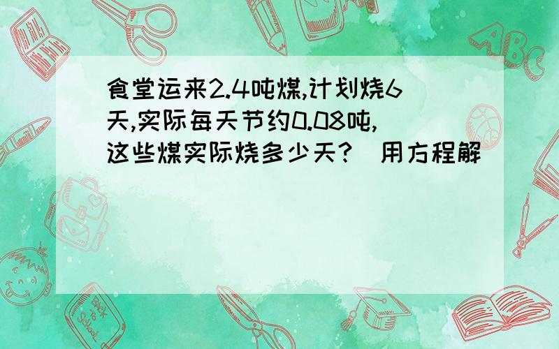 食堂运来2.4吨煤,计划烧6天,实际每天节约0.08吨,这些煤实际烧多少天?(用方程解)