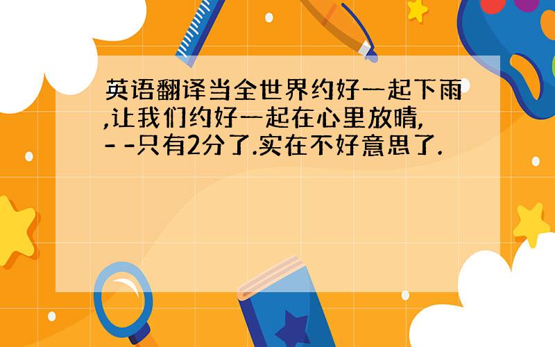 英语翻译当全世界约好一起下雨,让我们约好一起在心里放晴,- -只有2分了.实在不好意思了.