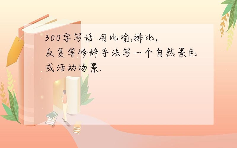 300字写话 用比喻,排比,反复等修辞手法写一个自然景色或活动场景.