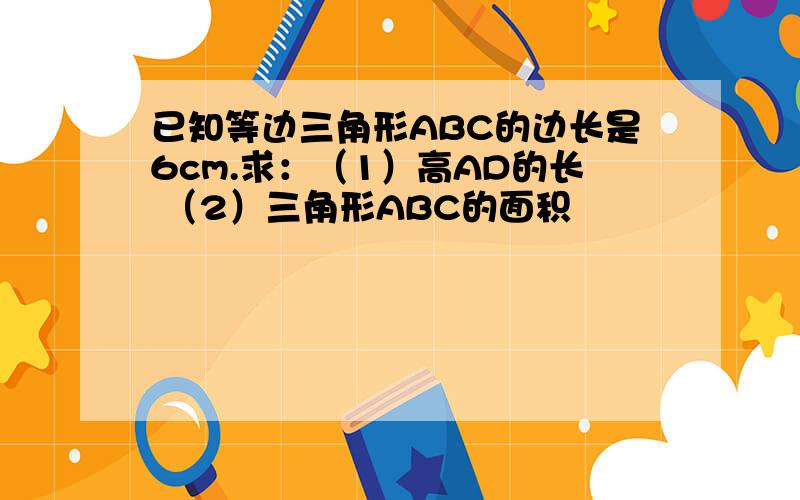 已知等边三角形ABC的边长是6cm.求：（1）高AD的长 （2）三角形ABC的面积