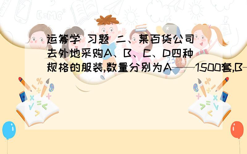 运筹学 习题 二、某百货公司去外地采购A、B、C、D四种规格的服装,数量分别为A——1500套,B——2000套,C——