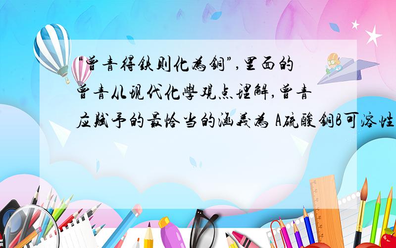 “曾青得铁则化为铜”,里面的曾青从现代化学观点理解,曾青应赋予的最恰当的涵义为 A硫酸铜B可溶性铜盐