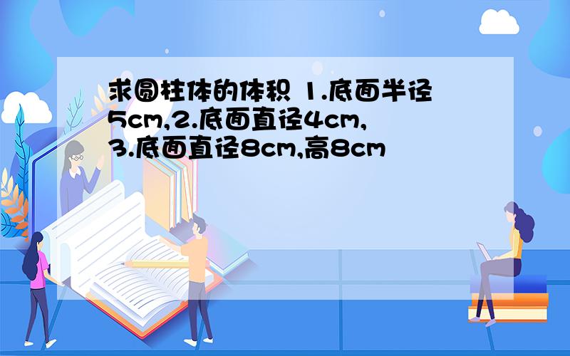 求圆柱体的体积 1.底面半径5cm,2.底面直径4cm,3.底面直径8cm,高8cm