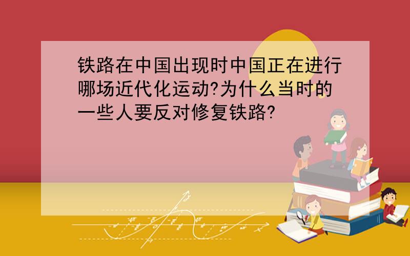 铁路在中国出现时中国正在进行哪场近代化运动?为什么当时的一些人要反对修复铁路?