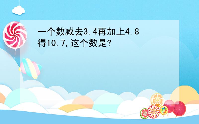 一个数减去3.4再加上4.8得10.7,这个数是?