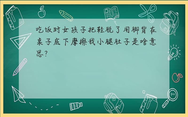 吃饭时女孩子把鞋脱了用脚背在桌子底下摩擦我小腿肚子是啥意思?