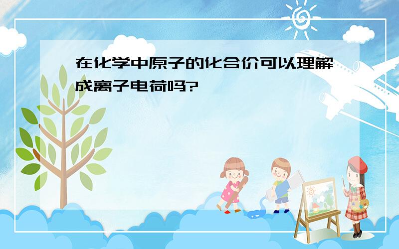 在化学中原子的化合价可以理解成离子电荷吗?