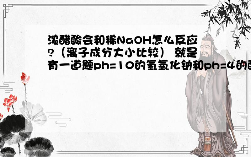 浓醋酸会和稀NaOH怎么反应?（离子成分大小比较） 就是有一道题ph=10的氢氧化钠和ph=4的醋酸等体积混合,求离子成