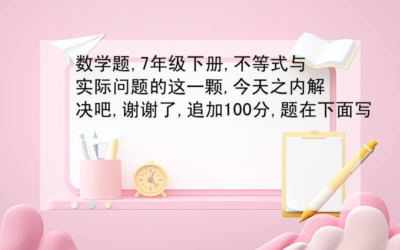 数学题,7年级下册,不等式与实际问题的这一颗,今天之内解决吧,谢谢了,追加100分,题在下面写