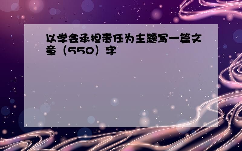 以学会承担责任为主题写一篇文章（550）字