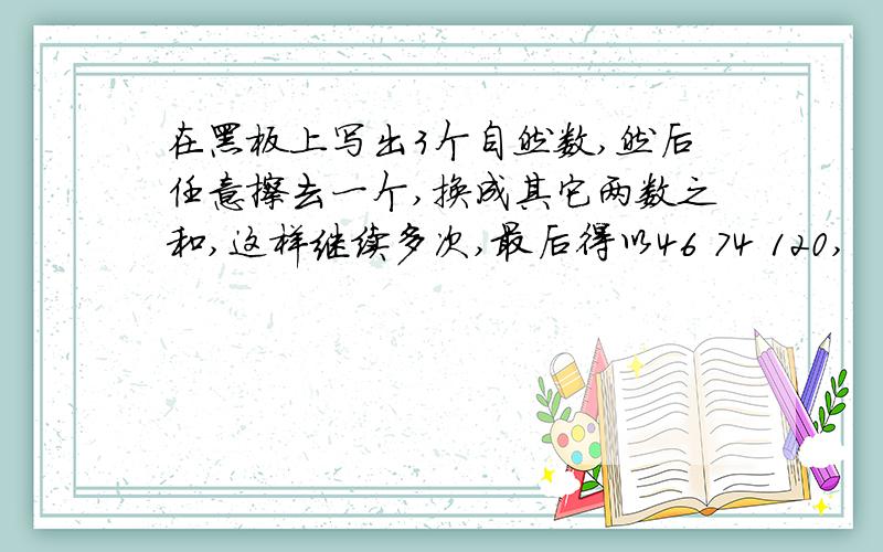 在黑板上写出3个自然数,然后任意擦去一个,换成其它两数之和,这样继续多次,最后得以46 74 120,