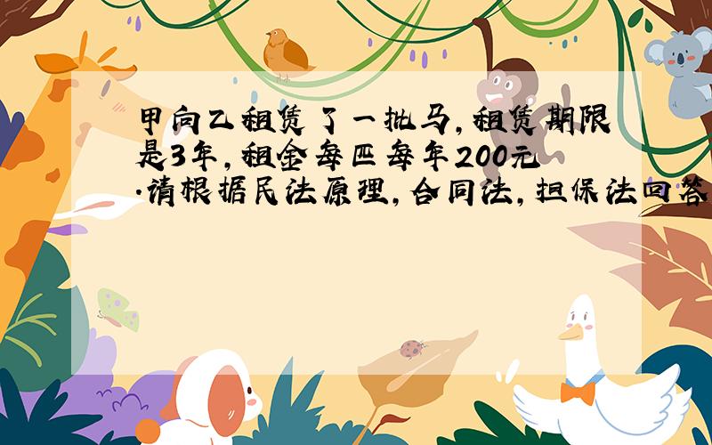 甲向乙租赁了一批马,租赁期限是3年,租金每匹每年200元.请根据民法原理,合同法,担保法回答下列问题: