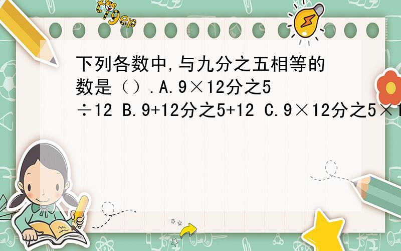 下列各数中,与九分之五相等的数是（）.A.9×12分之5÷12 B.9+12分之5+12 C.9×12分之5×12