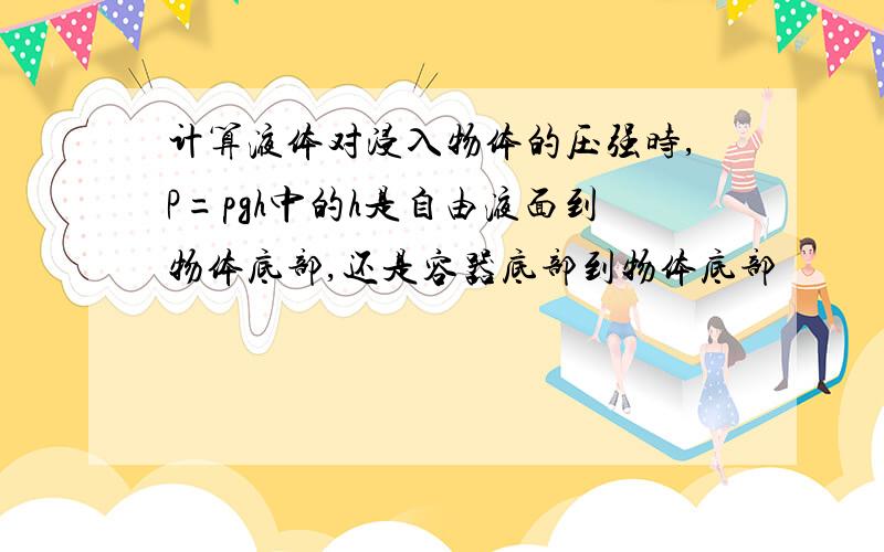 计算液体对浸入物体的压强时,P=pgh中的h是自由液面到物体底部,还是容器底部到物体底部