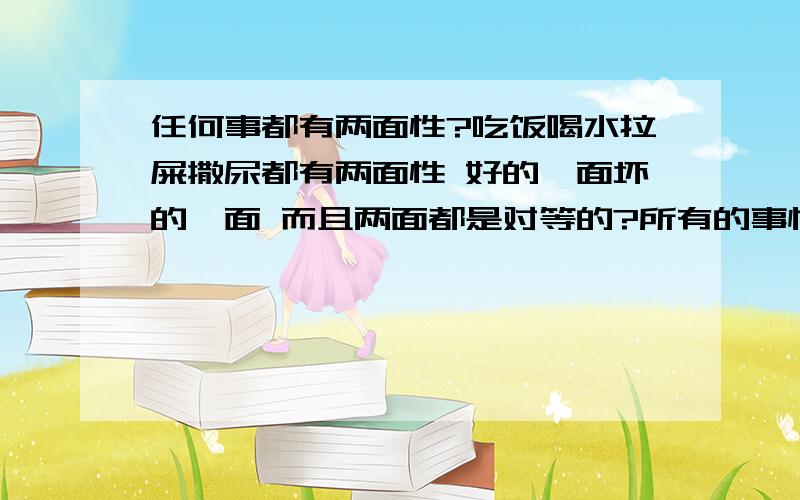 任何事都有两面性?吃饭喝水拉屎撒尿都有两面性 好的一面坏的一面 而且两面都是对等的?所有的事情都是几乎两面对等的?