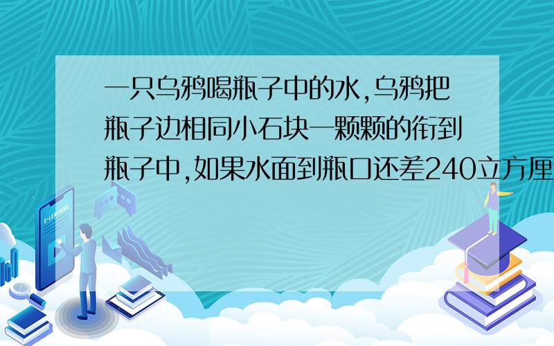 一只乌鸦喝瓶子中的水,乌鸦把瓶子边相同小石块一颗颗的衔到瓶子中,如果水面到瓶口还差240立方厘米的体积