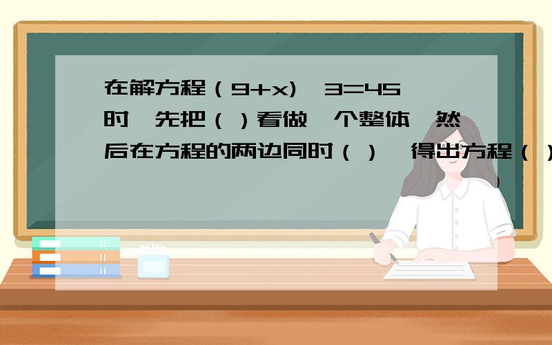 在解方程（9+x)*3=45时,先把（）看做一个整体,然后在方程的两边同时（）,得出方程（）,再将方程的两边