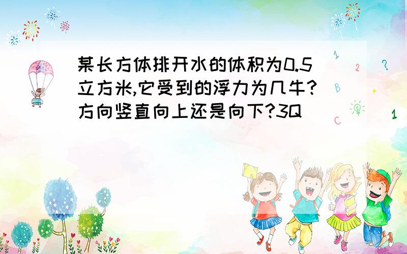 某长方体排开水的体积为0.5立方米,它受到的浮力为几牛?方向竖直向上还是向下?3Q