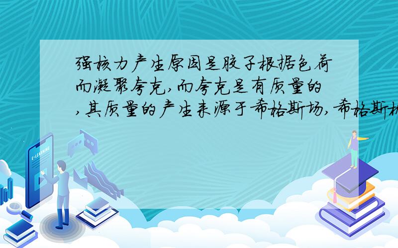 强核力产生原因是胶子根据色荷而凝聚夸克,而夸克是有质量的,其质量的产生来源于希格斯场,希格斯机制是质量的来源.所以并非相