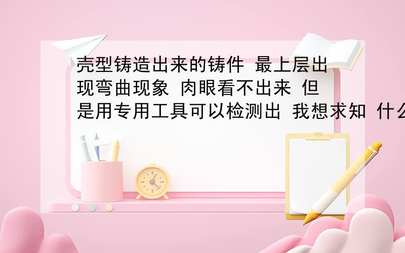 壳型铸造出来的铸件 最上层出现弯曲现象 肉眼看不出来 但是用专用工具可以检测出 我想求知 什么原因会造