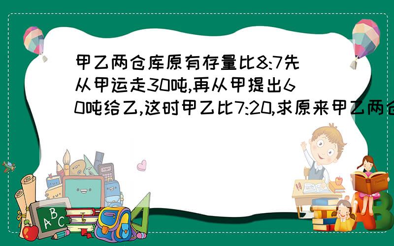 甲乙两仓库原有存量比8:7先从甲运走30吨,再从甲提出60吨给乙,这时甲乙比7:20,求原来甲乙两仓库的存粮?