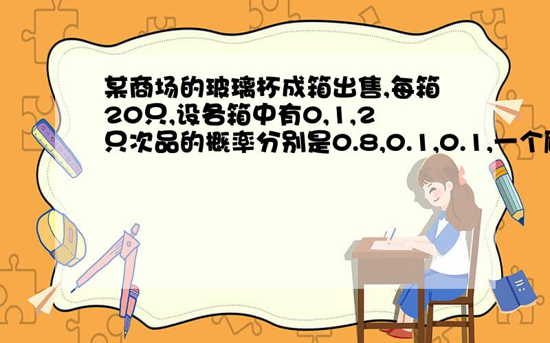 某商场的玻璃杯成箱出售,每箱20只,设各箱中有0,1,2只次品的概率分别是0.8,0.1,0.1,一个顾客预购一箱,随意