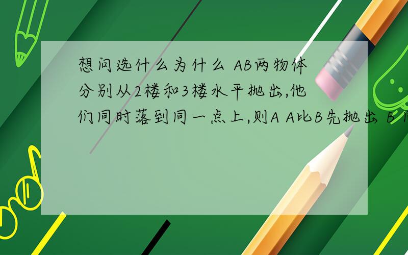 想问选什么为什么 AB两物体分别从2楼和3楼水平抛出,他们同时落到同一点上,则A A比B先抛出 B 同时抛出C A的初速