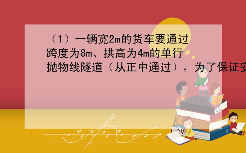 （1）一辆宽2m的货车要通过跨度为8m、拱高为4m的单行抛物线隧道（从正中通过），为了保证安全，车顶离隧道顶部至少要0.