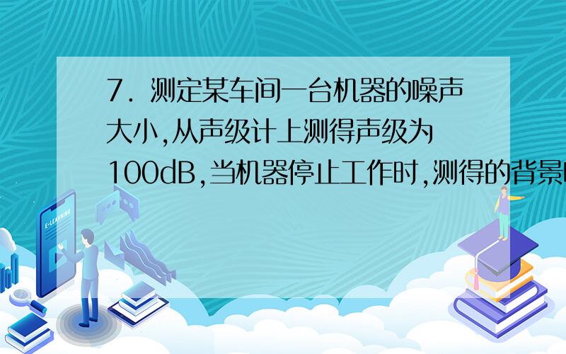 7．测定某车间一台机器的噪声大小,从声级计上测得声级为 100dB,当机器停止工作时,测得的背景噪声为 96dB,求该机