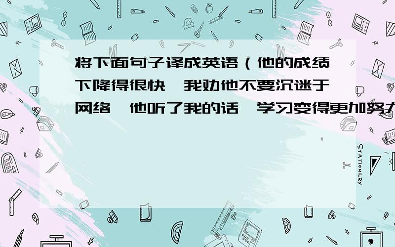 将下面句子译成英语（他的成绩下降得很快,我劝他不要沉迷于网络,他听了我的话,学习变得更加努力了）