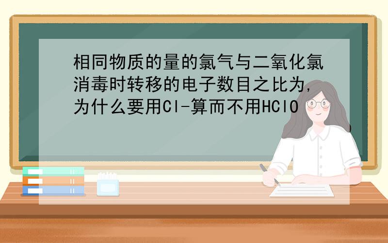 相同物质的量的氯气与二氧化氯消毒时转移的电子数目之比为,为什么要用Cl-算而不用HClO