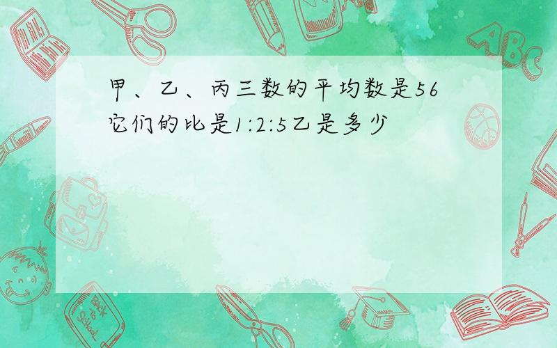 甲、乙、丙三数的平均数是56它们的比是1:2:5乙是多少