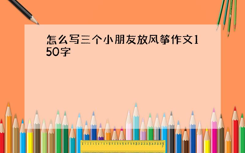 怎么写三个小朋友放风筝作文150字