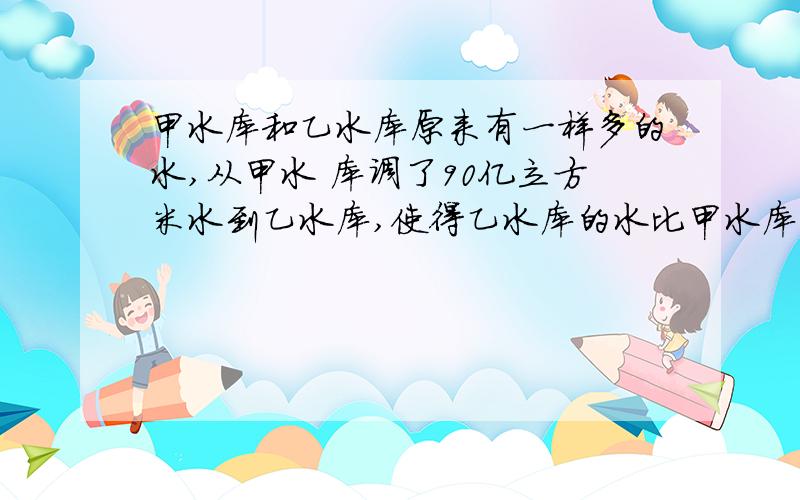 甲水库和乙水库原来有一样多的水,从甲水 库调了90亿立方米水到乙水库,使得乙水库的水比甲水库的两倍还多8亿立方米,则甲、