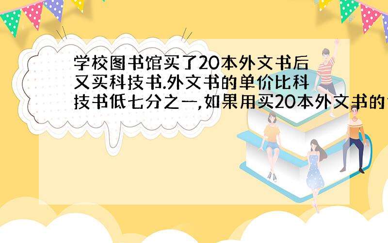 学校图书馆买了20本外文书后又买科技书.外文书的单价比科技书低七分之一,如果用买20本外文书的钱买18本