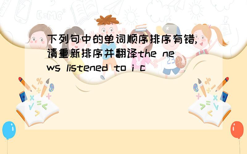 下列句中的单词顺序排序有错,请重新排序并翻译the news listened to i c