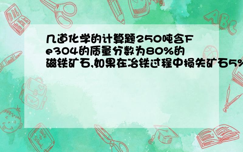 几道化学的计算题250吨含Fe3O4的质量分数为80%的磁铁矿石,如果在冶铁过程中损失矿石5%,则可炼出含铁的质量为97