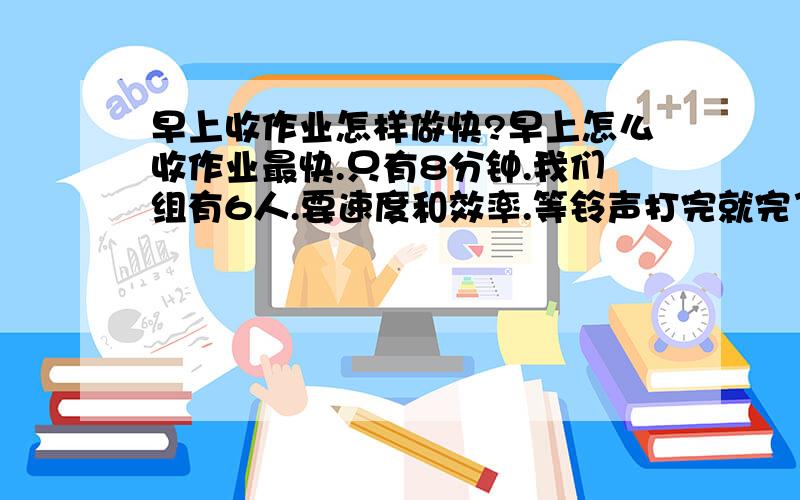 早上收作业怎样做快?早上怎么收作业最快.只有8分钟.我们组有6人.要速度和效率.等铃声打完就完了.