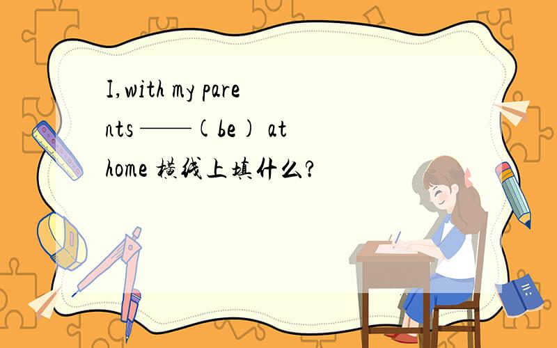 I,with my parents ——(be) at home 横线上填什么?