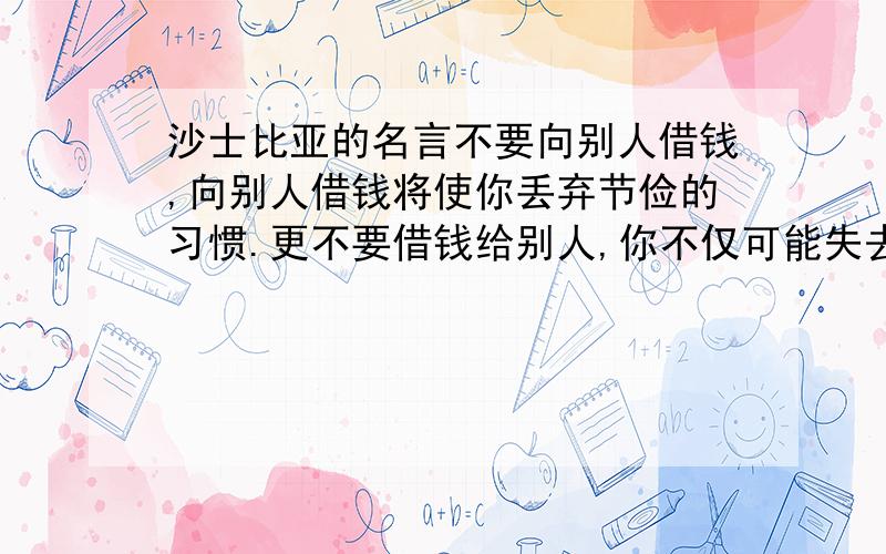 沙士比亚的名言不要向别人借钱,向别人借钱将使你丢弃节俭的习惯.更不要借钱给别人,你不仅可能失去本金,也可能失去朋友原句英